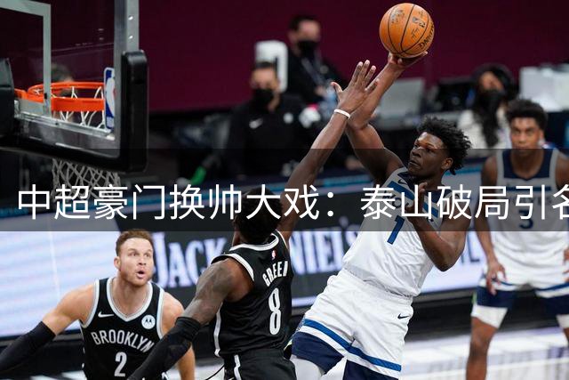 中超豪门换帅大戏：泰山破局引名帅助教 京沪双雄维稳待变